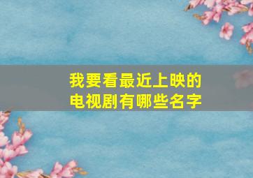 我要看最近上映的电视剧有哪些名字