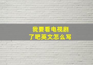 我要看电视剧了吧英文怎么写