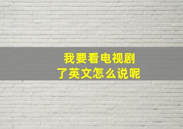 我要看电视剧了英文怎么说呢