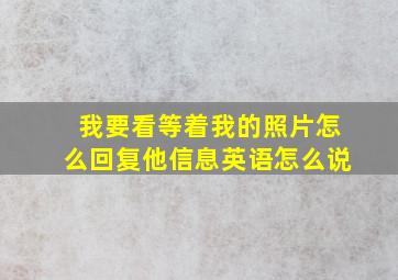 我要看等着我的照片怎么回复他信息英语怎么说