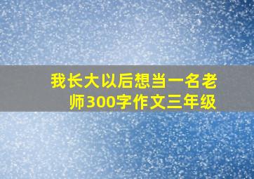 我长大以后想当一名老师300字作文三年级