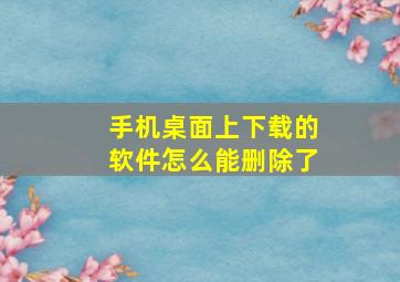 手机桌面上下载的软件怎么能删除了