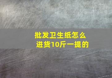 批发卫生纸怎么进货10斤一提的