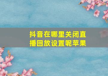 抖音在哪里关闭直播回放设置呢苹果