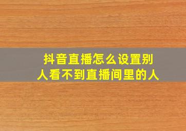 抖音直播怎么设置别人看不到直播间里的人