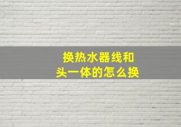 换热水器线和头一体的怎么换