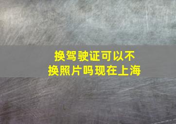 换驾驶证可以不换照片吗现在上海