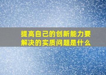 提高自己的创新能力要解决的实质问题是什么