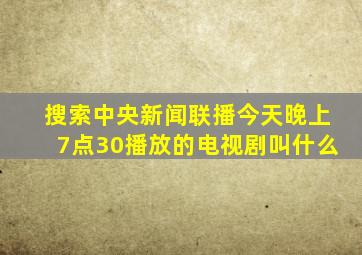 搜索中央新闻联播今天晚上7点30播放的电视剧叫什么