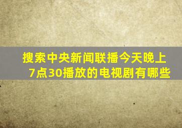 搜索中央新闻联播今天晚上7点30播放的电视剧有哪些