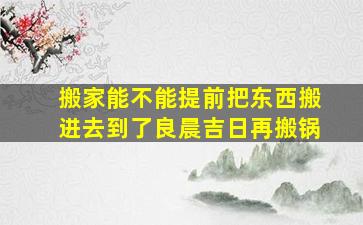 搬家能不能提前把东西搬进去到了良晨吉日再搬锅