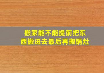 搬家能不能提前把东西搬进去最后再搬锅灶