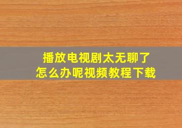 播放电视剧太无聊了怎么办呢视频教程下载