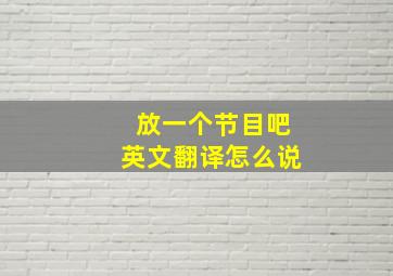 放一个节目吧英文翻译怎么说