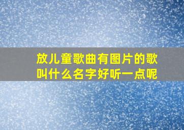 放儿童歌曲有图片的歌叫什么名字好听一点呢