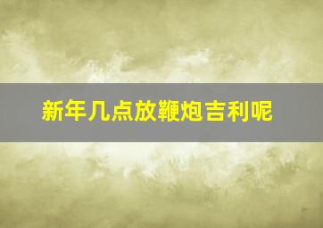 新年几点放鞭炮吉利呢