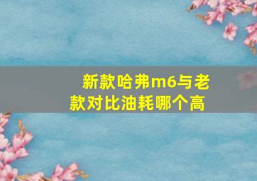 新款哈弗m6与老款对比油耗哪个高