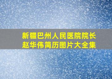 新疆巴州人民医院院长赵华伟简历图片大全集