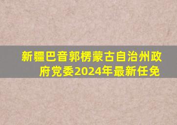 新疆巴音郭楞蒙古自治州政府党委2024年最新任免