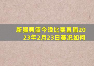 新疆男篮今晚比赛直播2023年2月23日赛况如何