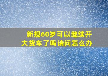 新规60岁可以继续开大货车了吗请问怎么办