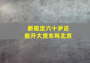 新规定六十岁还能开大货车吗北京