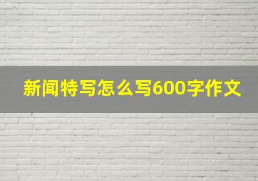 新闻特写怎么写600字作文