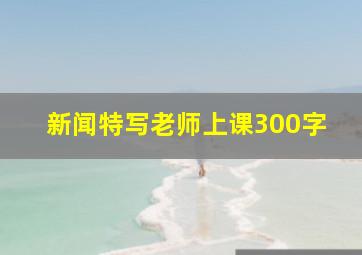 新闻特写老师上课300字