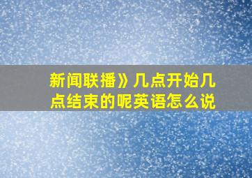 新闻联播》几点开始几点结束的呢英语怎么说