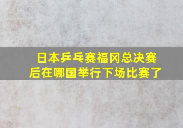 日本乒乓赛福冈总决赛后在哪国举行下场比赛了