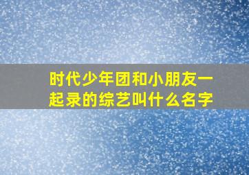 时代少年团和小朋友一起录的综艺叫什么名字