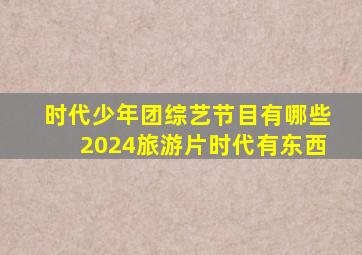 时代少年团综艺节目有哪些2024旅游片时代有东西