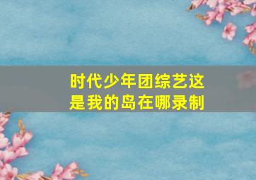 时代少年团综艺这是我的岛在哪录制