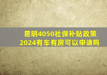 昆明4050社保补贴政策2024有车有房可以申请吗