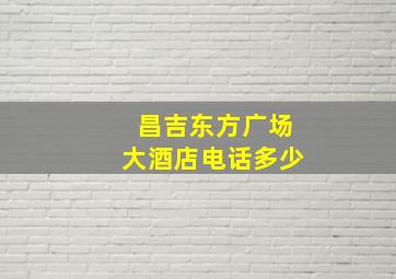 昌吉东方广场大酒店电话多少