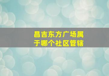 昌吉东方广场属于哪个社区管辖