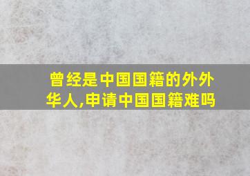 曾经是中国国籍的外外华人,申请中国国籍难吗