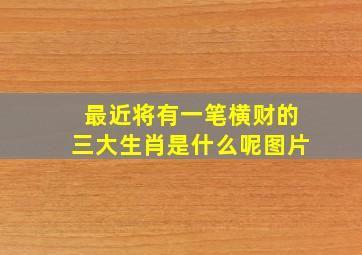 最近将有一笔横财的三大生肖是什么呢图片