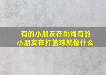 有的小朋友在跳绳有的小朋友在打篮球就像什么