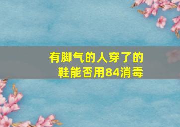 有脚气的人穿了的鞋能否用84消毒