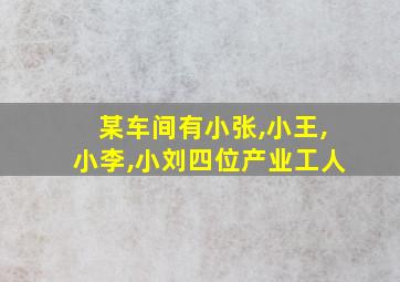 某车间有小张,小王,小李,小刘四位产业工人