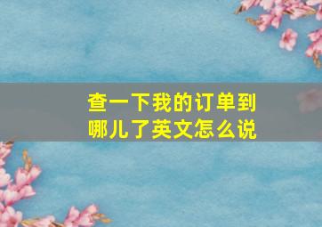 查一下我的订单到哪儿了英文怎么说