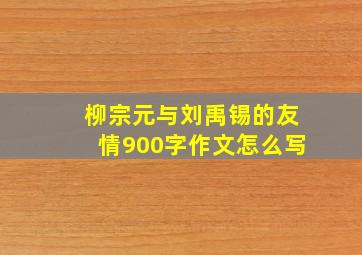 柳宗元与刘禹锡的友情900字作文怎么写