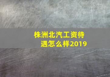 株洲北汽工资待遇怎么样2019