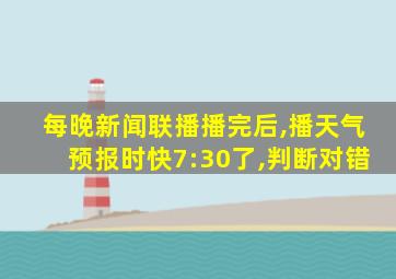 每晚新闻联播播完后,播天气预报时快7:30了,判断对错