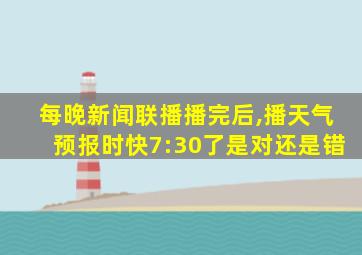 每晚新闻联播播完后,播天气预报时快7:30了是对还是错