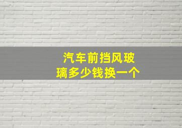 汽车前挡风玻璃多少钱换一个