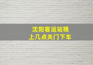 沈阳客运站晚上几点关门下车