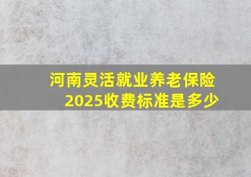 河南灵活就业养老保险2025收费标准是多少