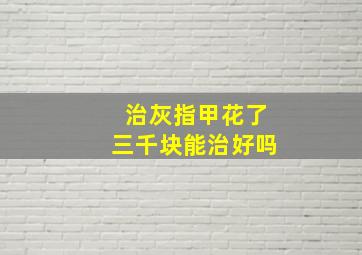 治灰指甲花了三千块能治好吗